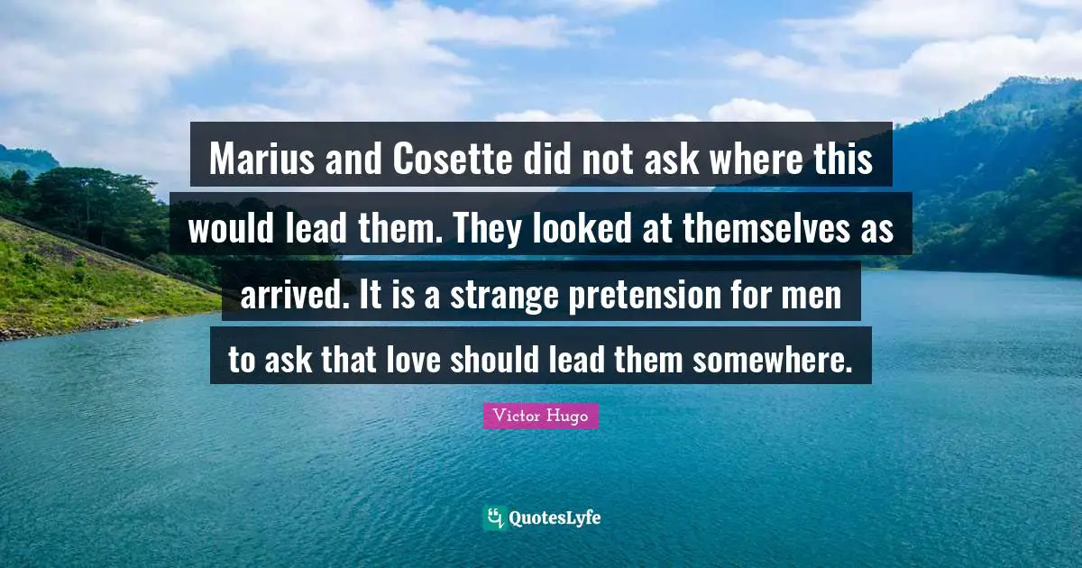 Marius and Cosette did not ask where this would lead them. They looked at themselves as arrived. It is a strange pretension for men to ask that love should lead them somewhere.