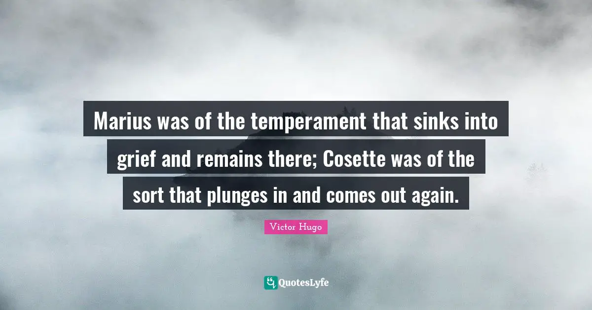 Marius was of the temperament that sinks into grief and remains there; Cosette was of the sort that plunges in and comes out again.