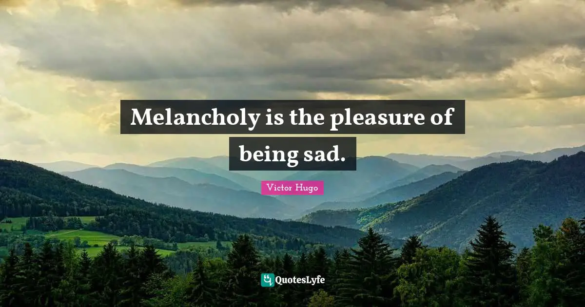 Melancholy is the pleasure of being sad.