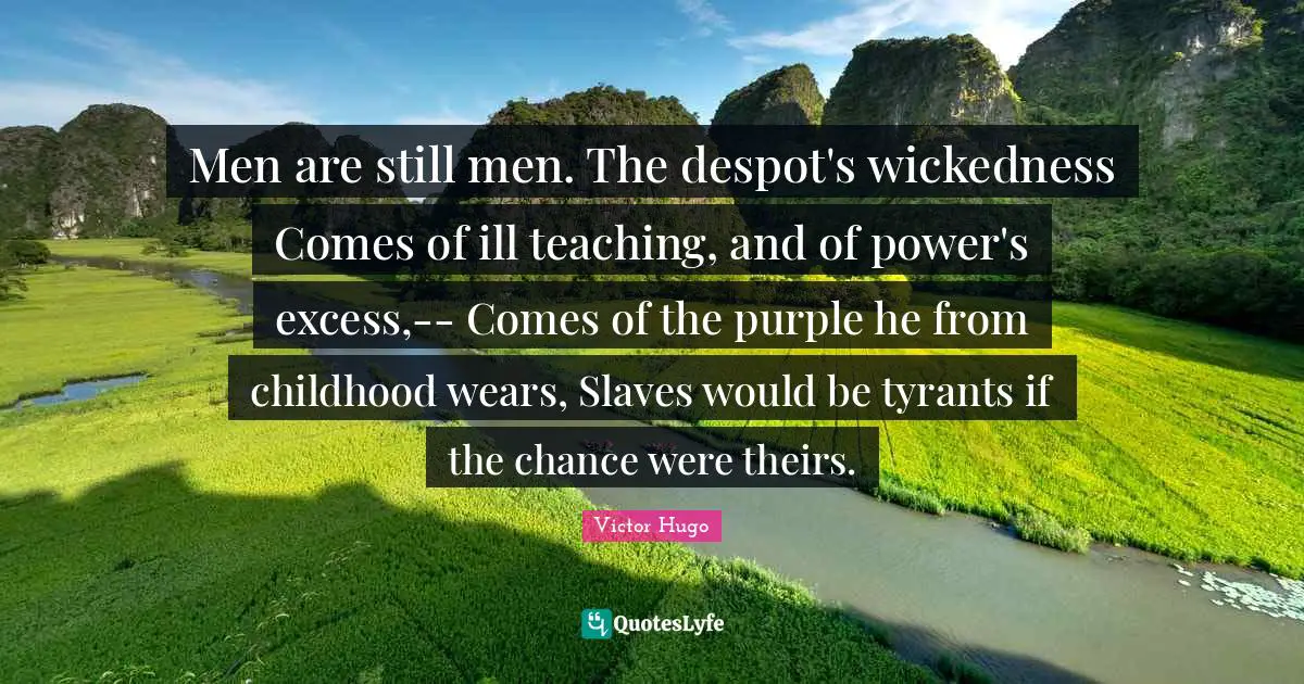 Men are still men. The despot's wickedness Comes of ill teaching, and of power's excess,-- Comes of the purple he from childhood wears, Slaves would be tyrants if the chance were theirs.