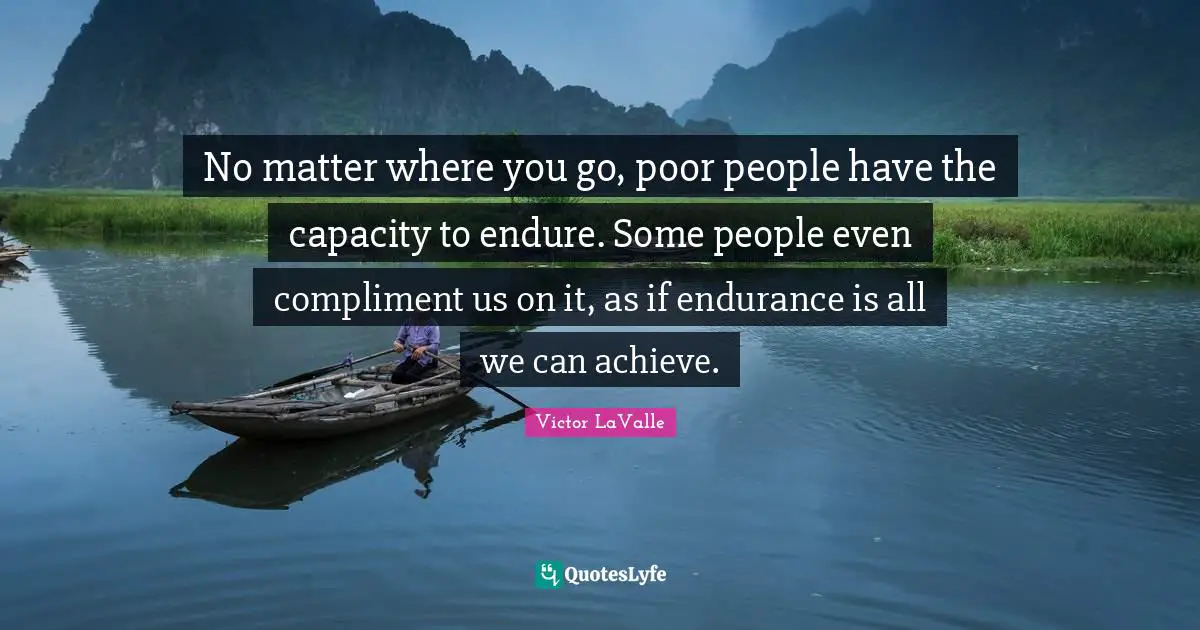No matter where you go, poor people have the capacity to endure. Some people even compliment us on it, as if endurance is all we can achieve.