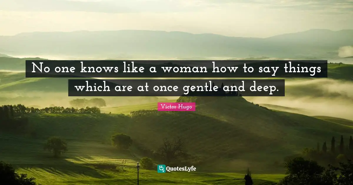 No one knows like a woman how to say things which are at once gentle and deep.