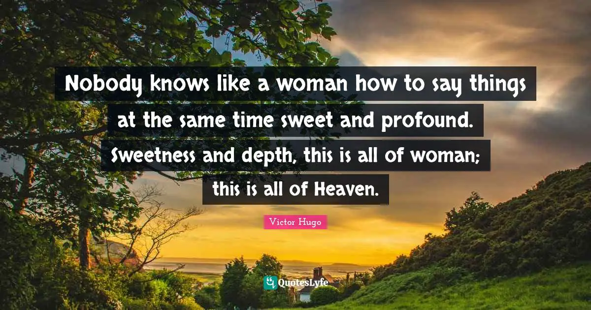 Nobody knows like a woman how to say things at the same time sweet and profound. Sweetness and depth, this is all of woman; this is all of Heaven.