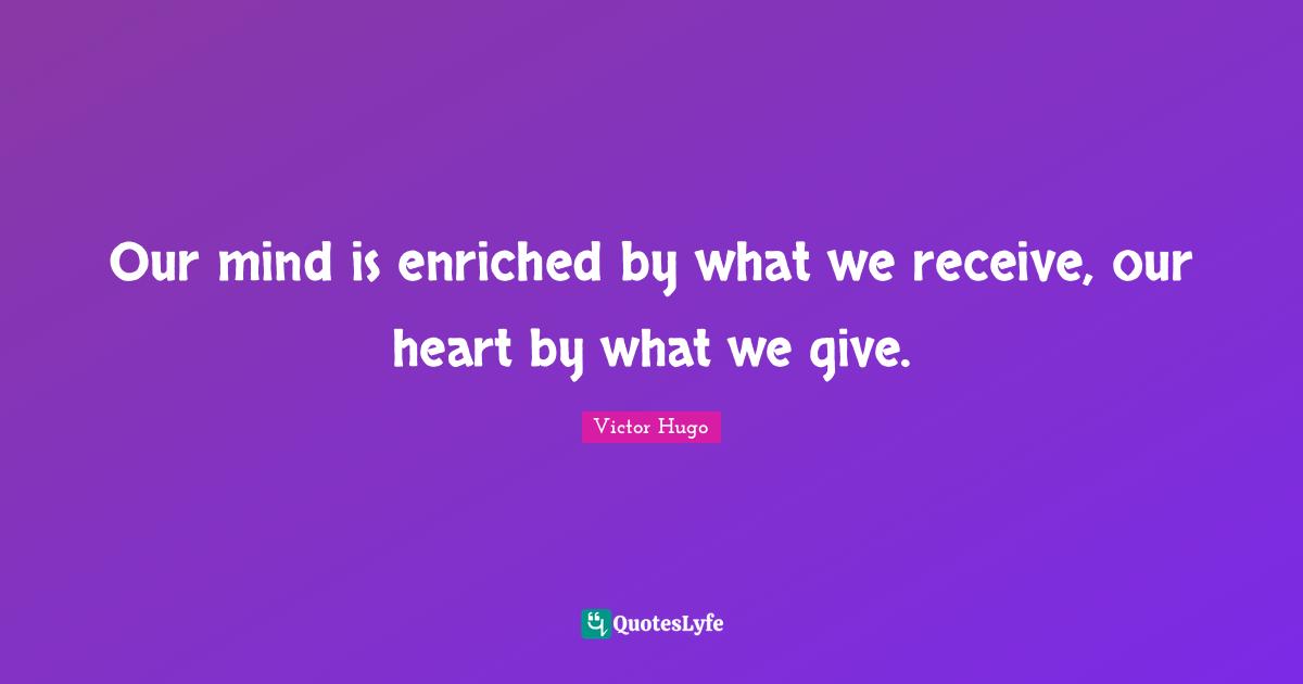 Our mind is enriched by what we receive, our heart by what we give.