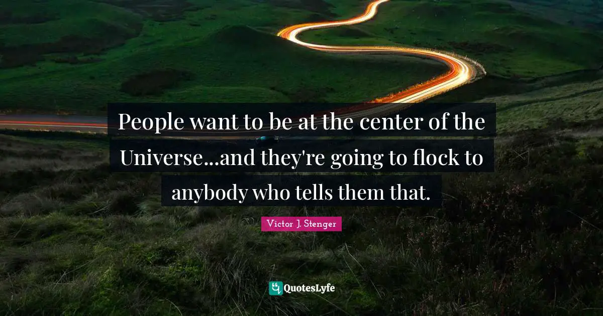 People want to be at the center of the Universe...and they're going to flock to anybody who tells them that.