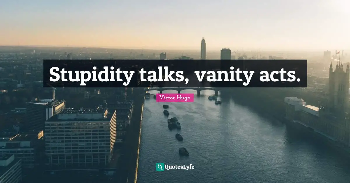 Stupidity talks, vanity acts.