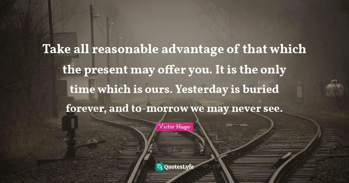 Take all reasonable advantage of that which the present may offer you. It is the only time which is ours. Yesterday is buried forever, and to-morrow we may never see.