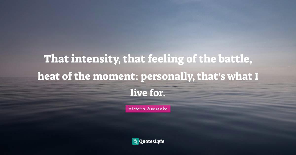 That intensity, that feeling of the battle, heat of the moment: personally, that's what I live for.