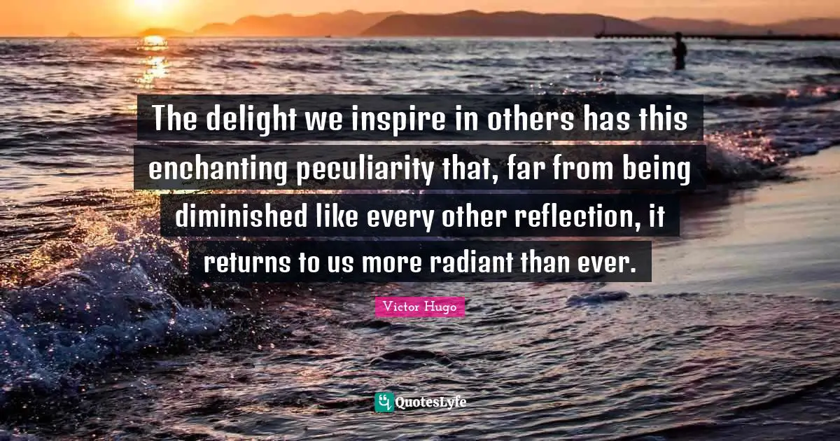 The delight we inspire in others has this enchanting peculiarity that, far from being diminished like every other reflection, it returns to us more radiant than ever.