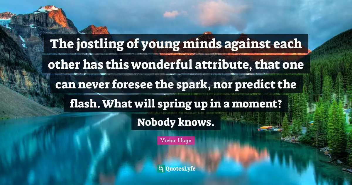 The jostling of young minds against each other has this wonderful attribute, that one can never foresee the spark, nor predict the flash. What will spring up in a moment? Nobody knows.