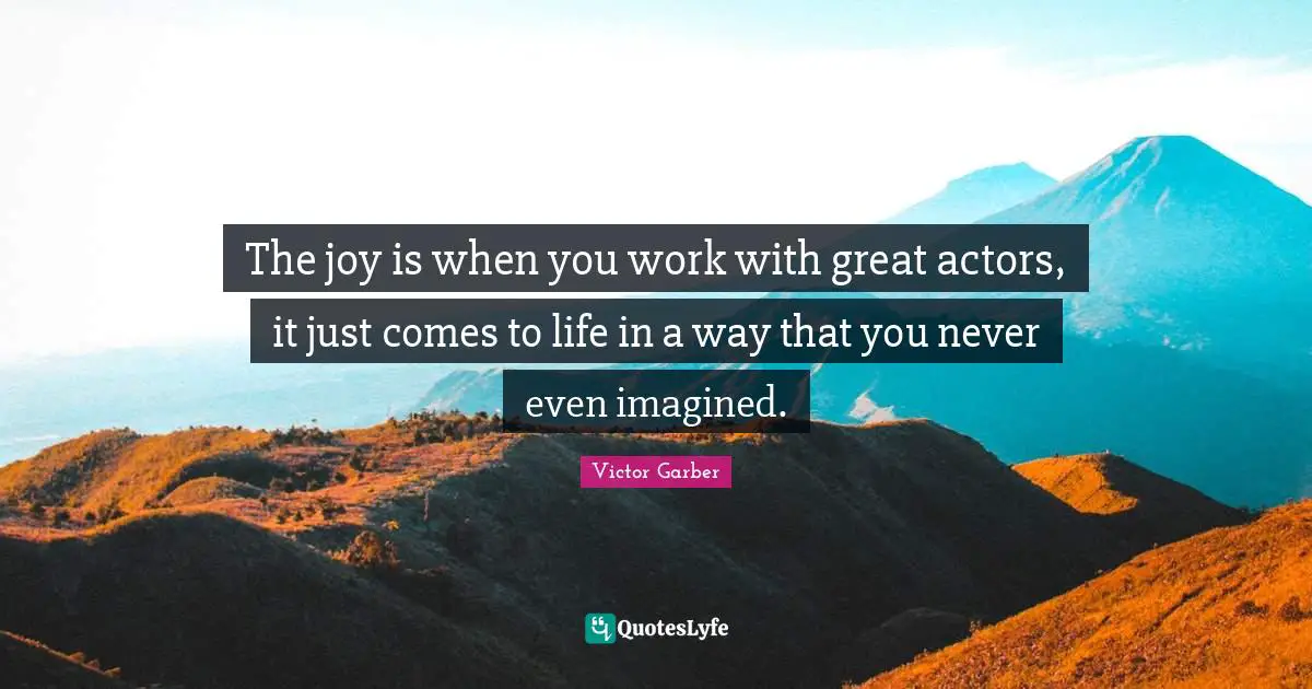 The joy is when you work with great actors, it just comes to life in a way that you never even imagined.