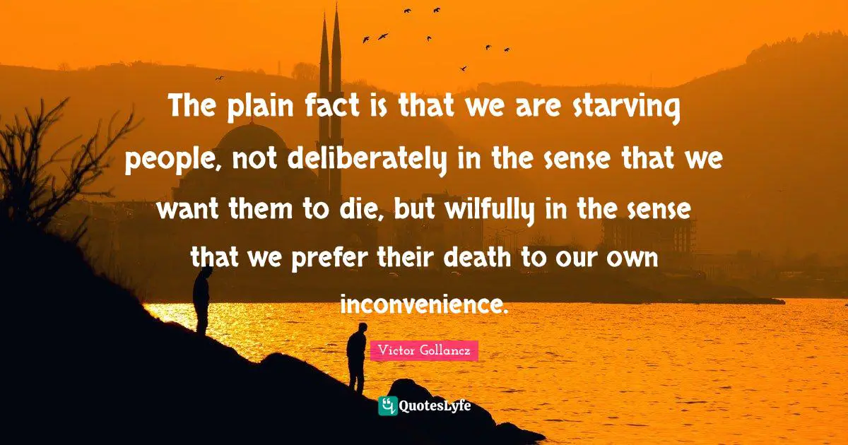 The plain fact is that we are starving people, not deliberately in the sense that we want them to die, but wilfully in the sense that we prefer their death to our own inconvenience.