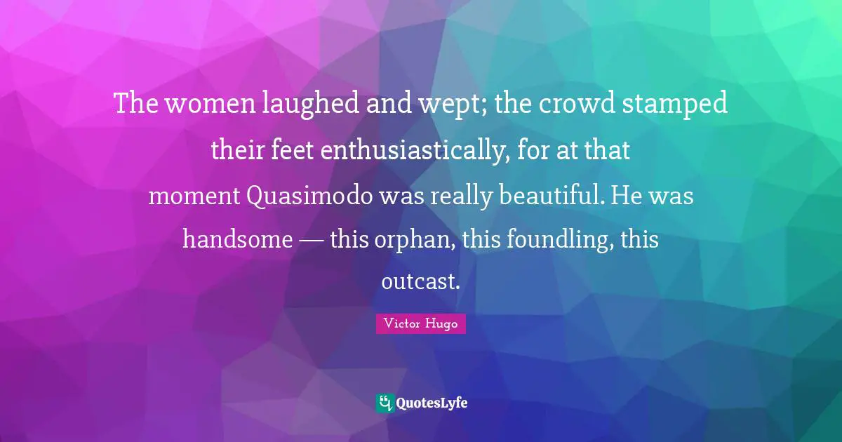 Really Beautiful Quotes: "The women laughed and wept; the crowd stamped their feet enthusiastically, for at that moment Quasimodo was really beautiful. He was handsome — this orphan, this foundling, this outcast."