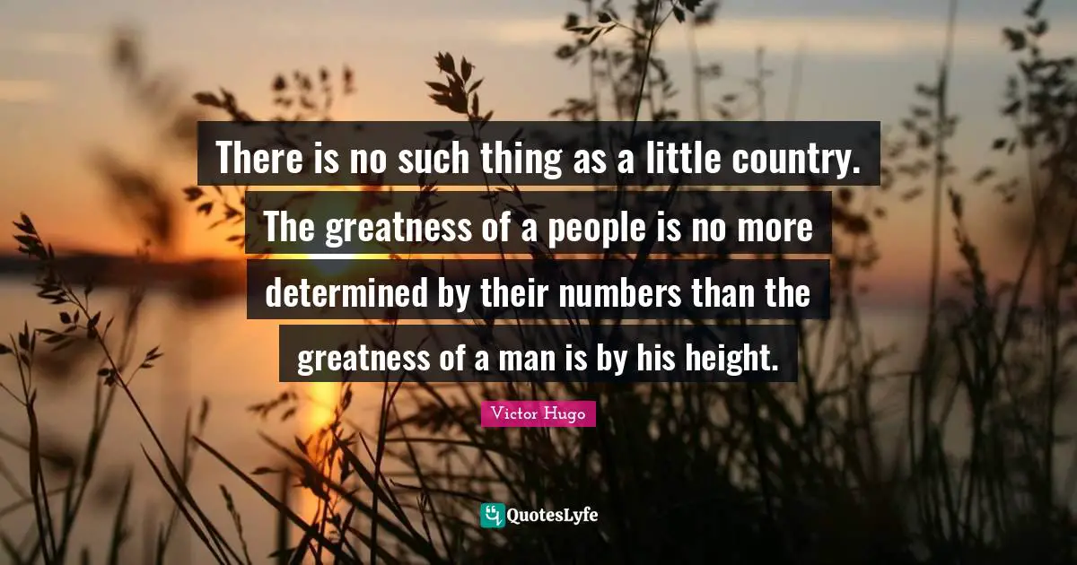 There is no such thing as a little country. The greatness of a people is no more determined by their numbers than the greatness of a man is by his height.