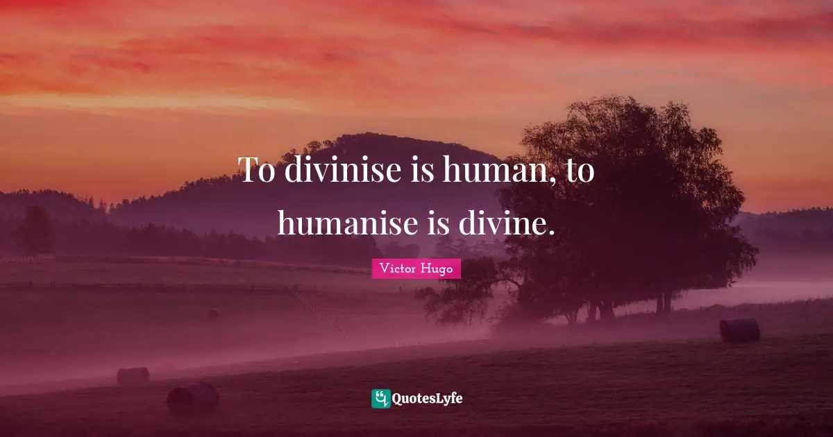To divinise is human, to humanise is divine.