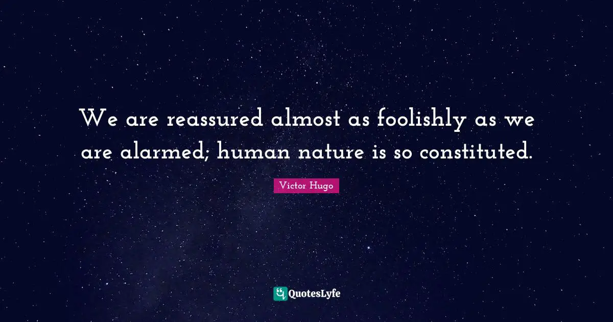 We are reassured almost as foolishly as we are alarmed; human nature is so constituted.