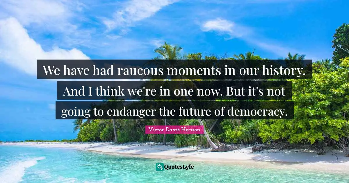 We have had raucous moments in our history. And I think we're in one now. But it's not going to endanger the future of democracy.