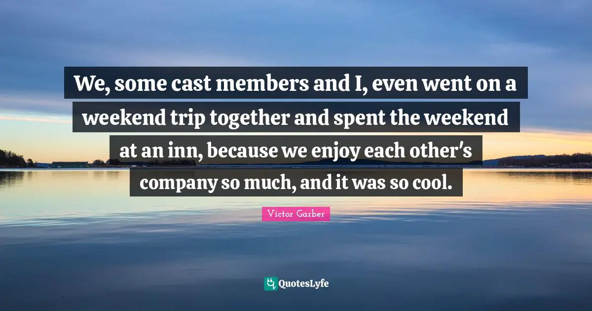 We, some cast members and I, even went on a weekend trip together and spent the weekend at an inn, because we enjoy each other's company so much, and it was so cool.