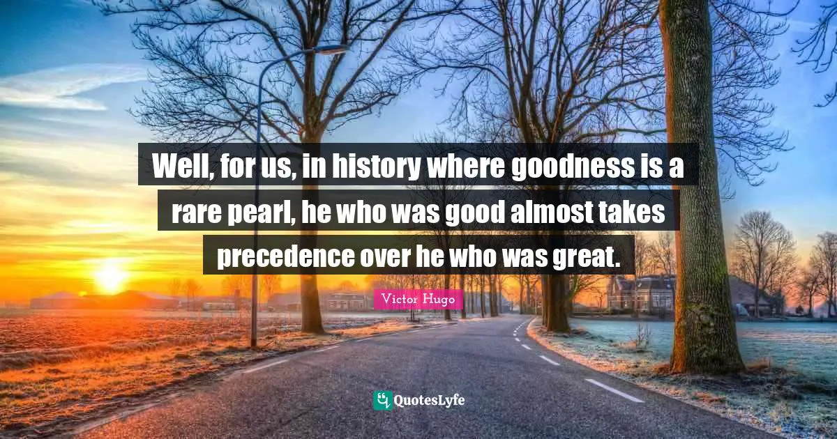 Well, for us, in history where goodness is a rare pearl, he who was good almost takes precedence over he who was great.