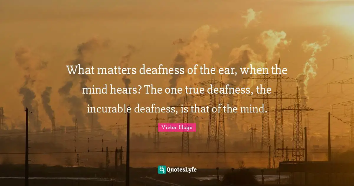 What matters deafness of the ear, when the mind hears? The one true deafness, the incurable deafness, is that of the mind.