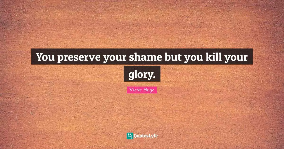 You preserve your shame but you kill your glory.