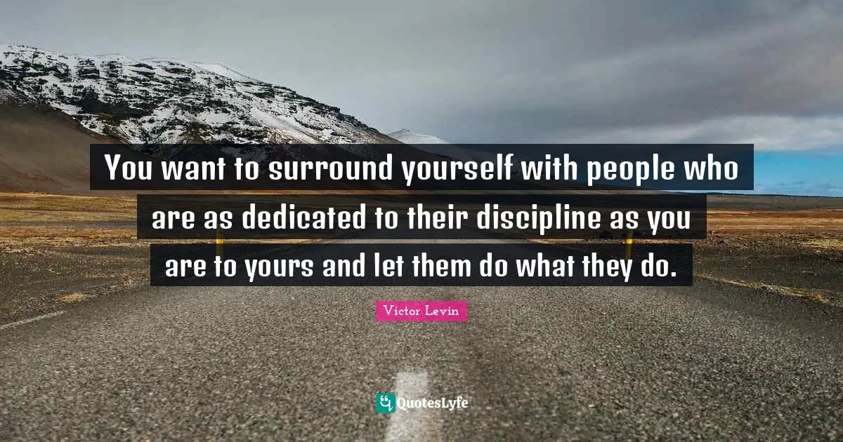 You want to surround yourself with people who are as dedicated to their discipline as you are to yours and let them do what they do.