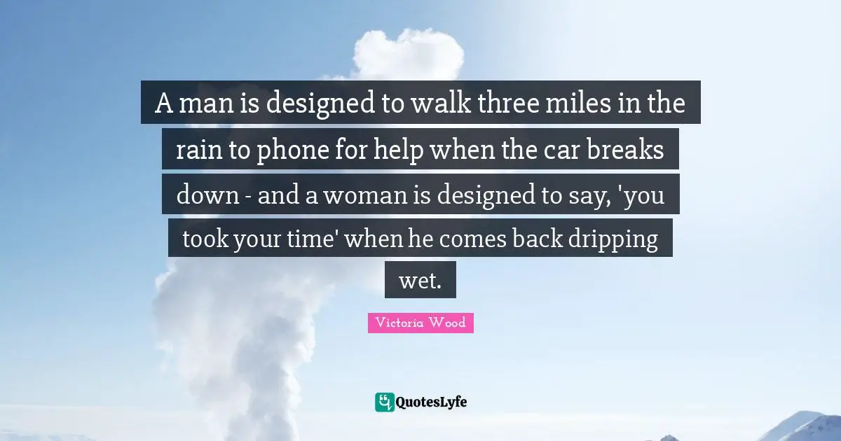 Victoria Wood Quotes: "A man is designed to walk three miles in the rain to phone for help when the car breaks down - and a woman is designed to say, 'you took your time' when he comes back dripping wet."