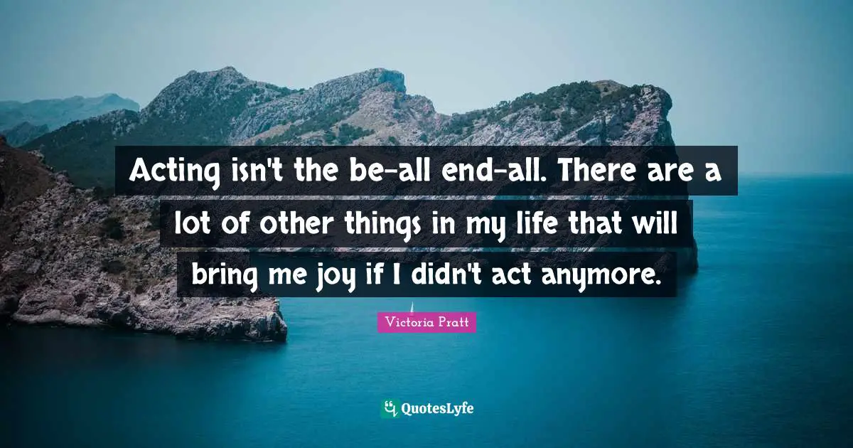 Acting isn't the be-all end-all. There are a lot of other things in my life that will bring me joy if I didn't act anymore.