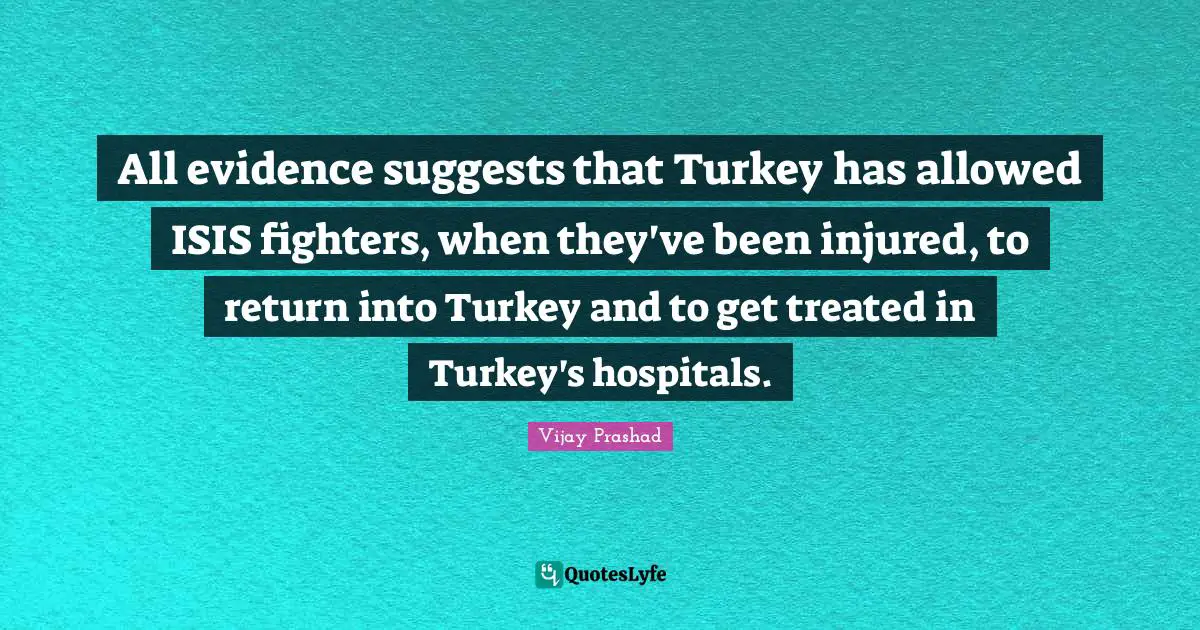 All evidence suggests that Turkey has allowed ISIS fighters, when they've been injured, to return into Turkey and to get treated in Turkey's hospitals.