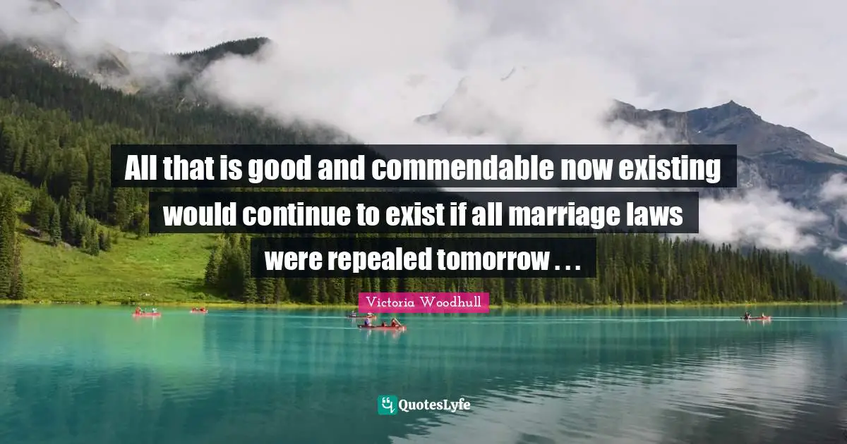 Victoria Woodhull Quotes: "All that is good and commendable now existing would continue to exist if all marriage laws were repealed tomorrow . . ."