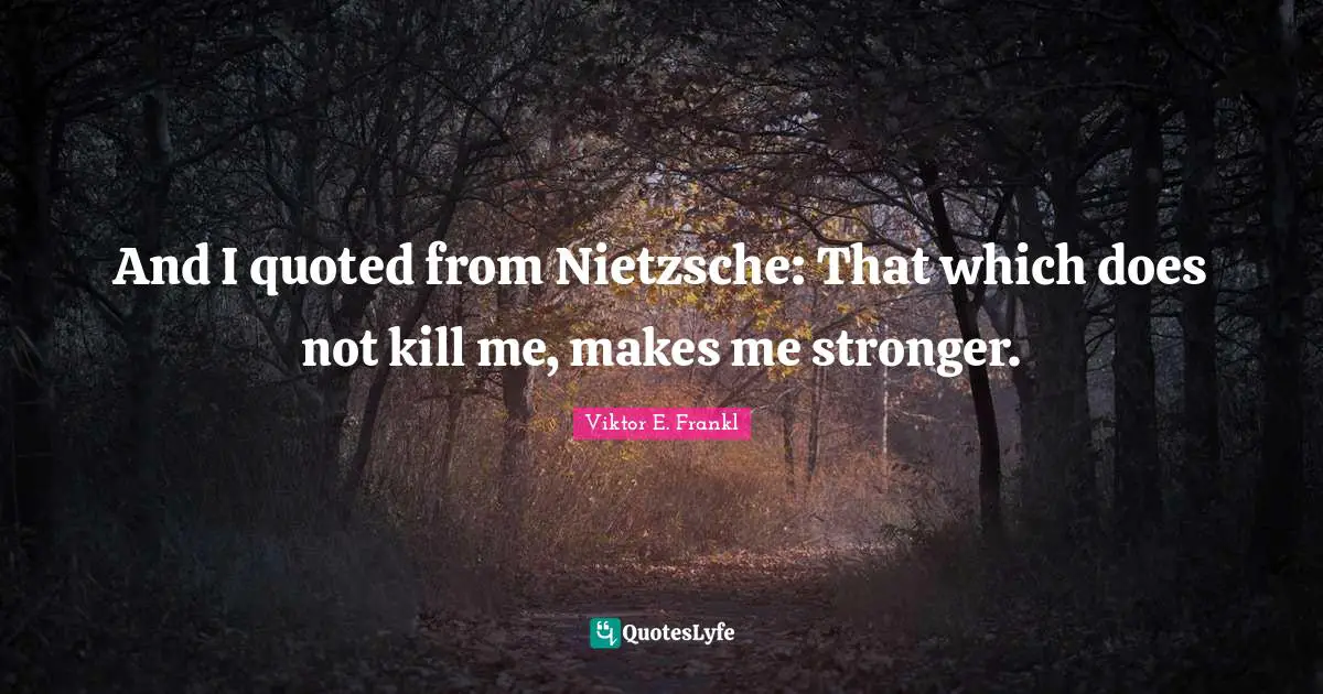 And I quoted from Nietzsche: That which does not kill me, makes me stronger.