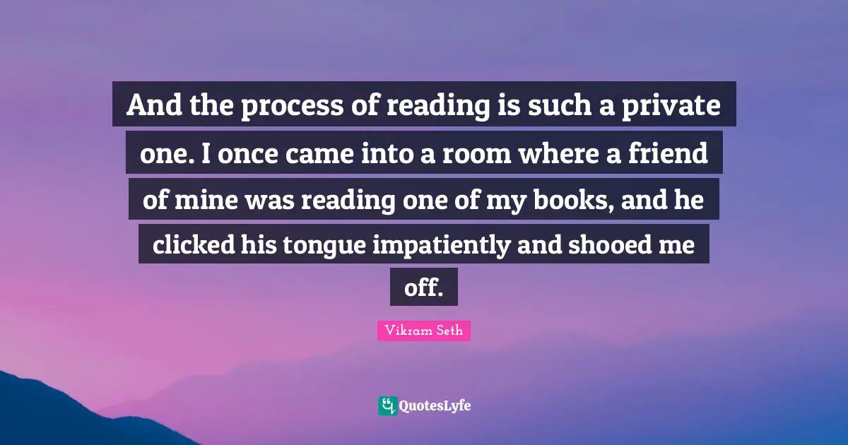 And the process of reading is such a private one. I once came into a room where a friend of mine was reading one of my books, and he clicked his tongue impatiently and shooed me off.