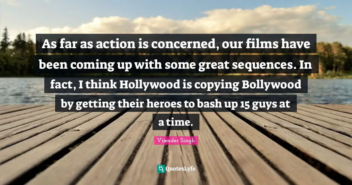 As far as action is concerned, our films have been coming up with some great sequences. In fact, I think Hollywood is copying Bollywood by getting their heroes to bash up 15 guys at a time.