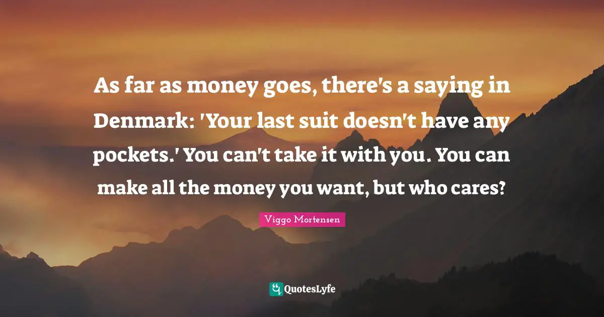 As far as money goes, there's a saying in Denmark: 'Your last suit doesn't have any pockets.' You can't take it with you. You can make all the money you want, but who cares?
