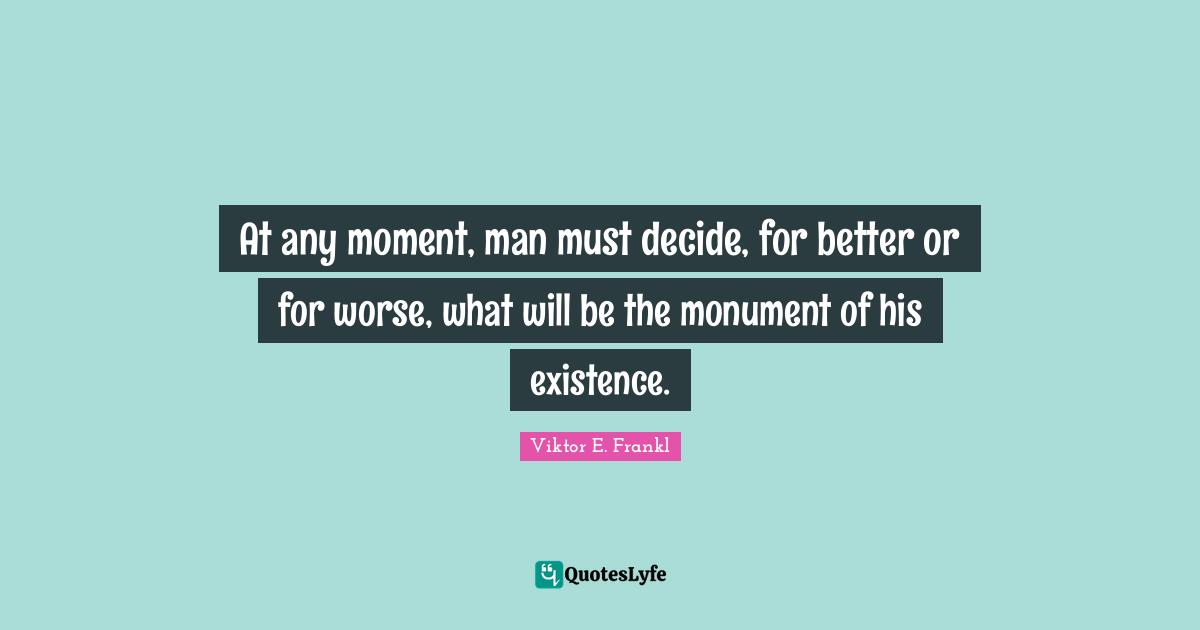 At any moment, man must decide, for better or for worse, what will be the monument of his existence.