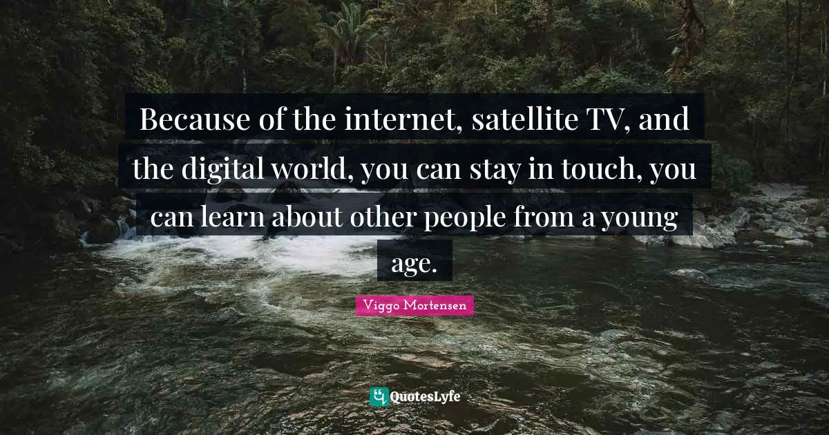 Because of the internet, satellite TV, and the digital world, you can stay in touch, you can learn about other people from a young age.