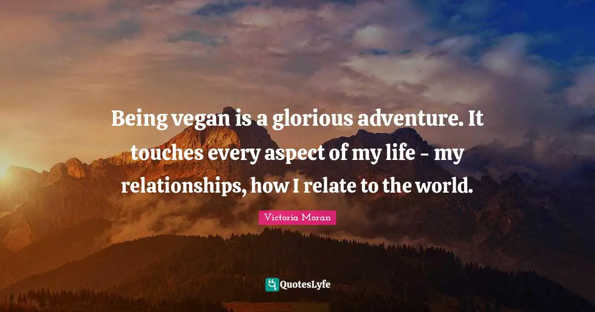 Being vegan is a glorious adventure. It touches every aspect of my life - my relationships, how I relate to the world.