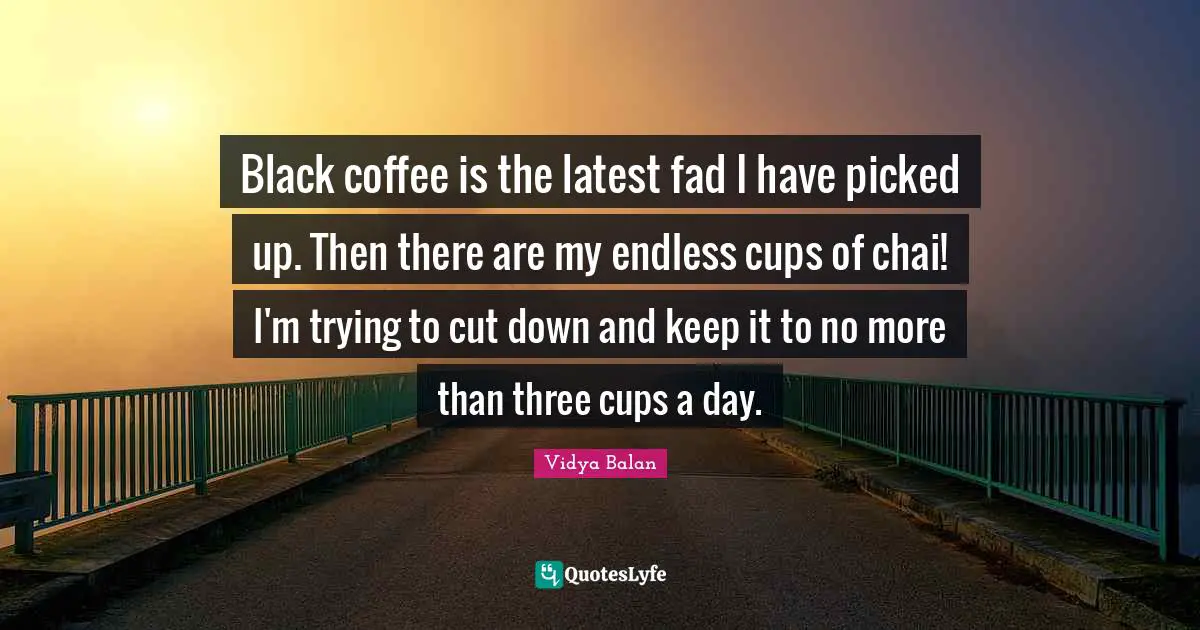 Black coffee is the latest fad I have picked up. Then there are my endless cups of chai! I'm trying to cut down and keep it to no more than three cups a day.