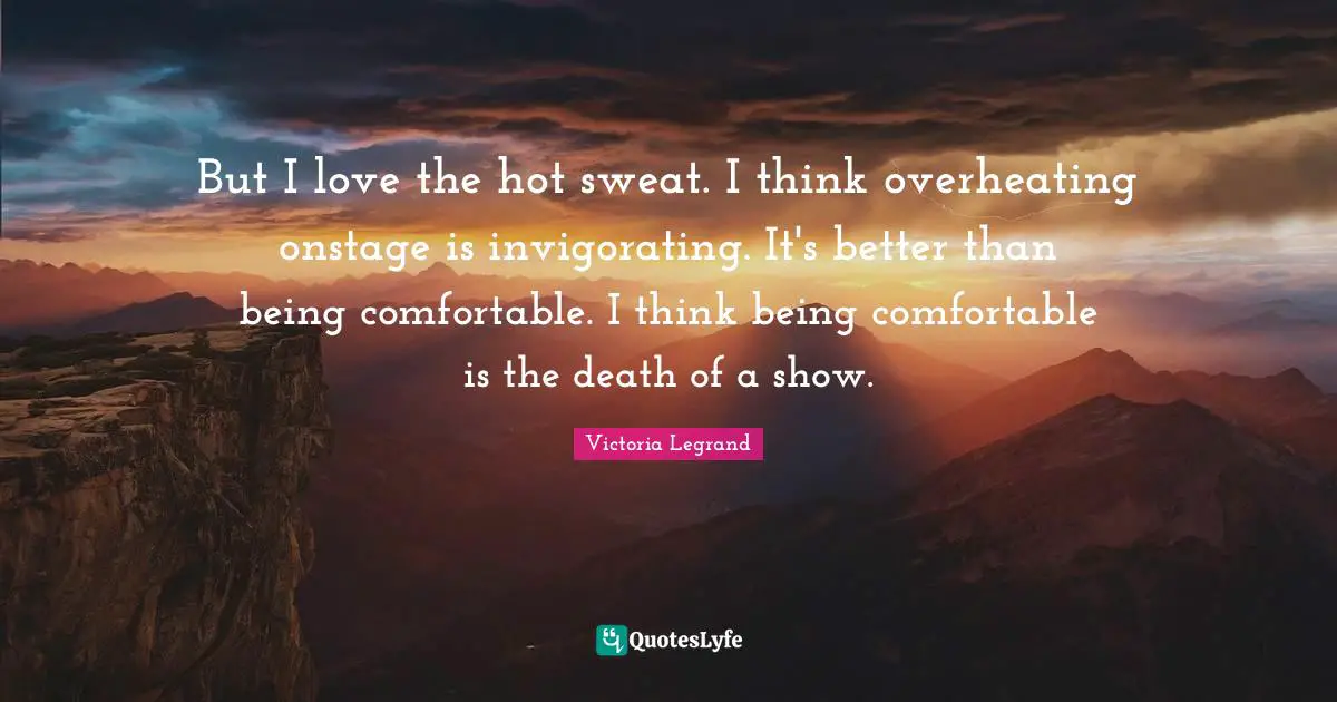 But I love the hot sweat. I think overheating onstage is invigorating. It's better than being comfortable. I think being comfortable is the death of a show.