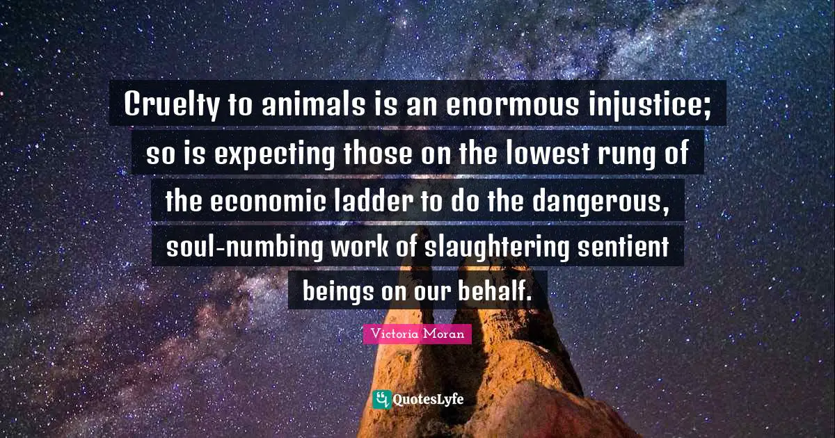 Cruelty Quotes: "Cruelty to animals is an enormous injustice; so is expecting those on the lowest rung of the economic ladder to do the dangerous, soul-numbing work of slaughtering sentient beings on our behalf."