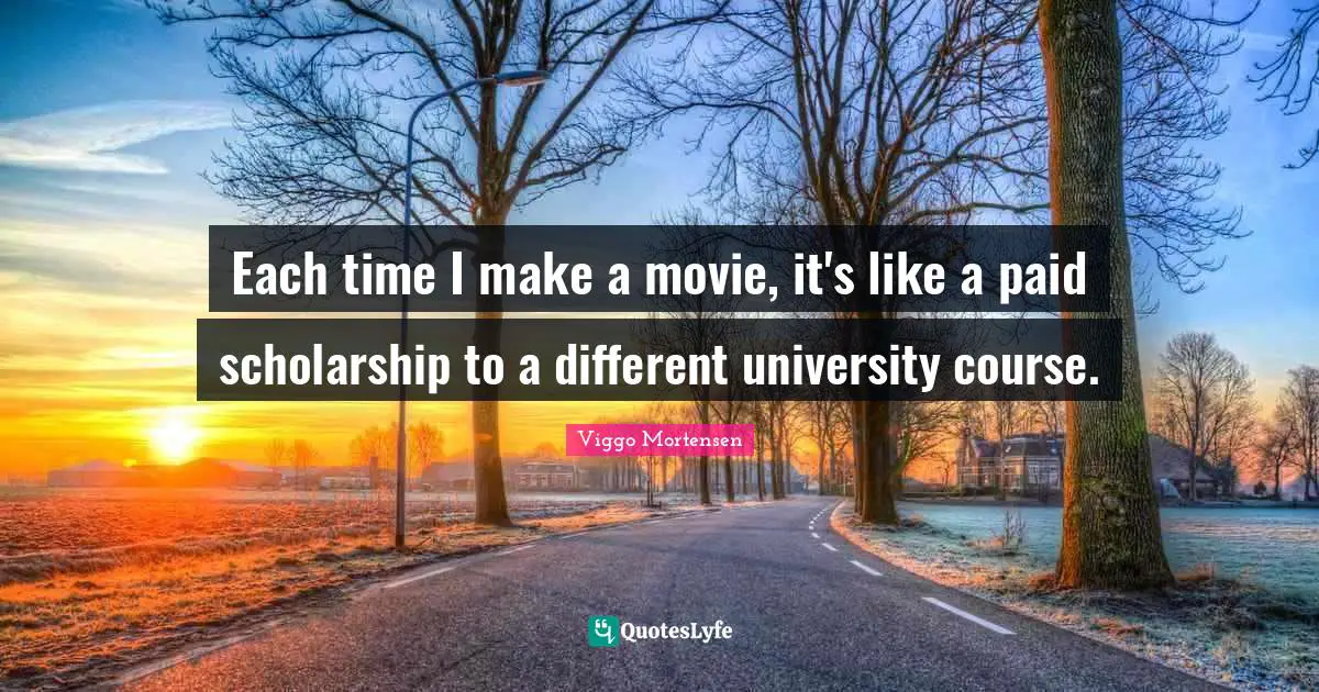 Each time I make a movie, it's like a paid scholarship to a different university course.