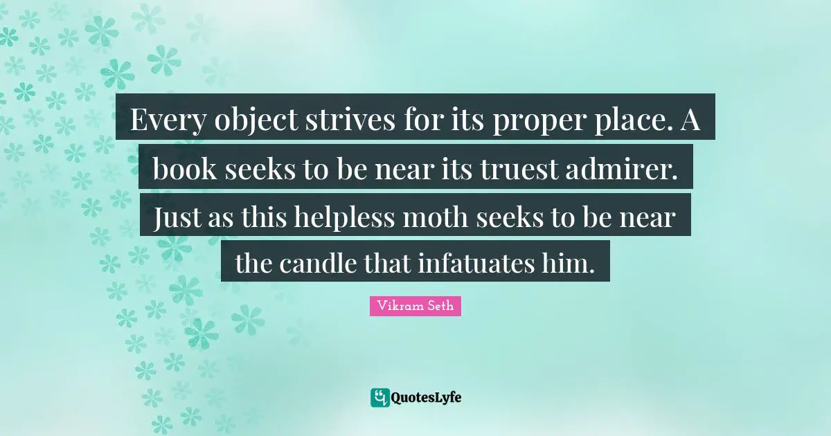 Every object strives for its proper place. A book seeks to be near its truest admirer. Just as this helpless moth seeks to be near the candle that infatuates him.