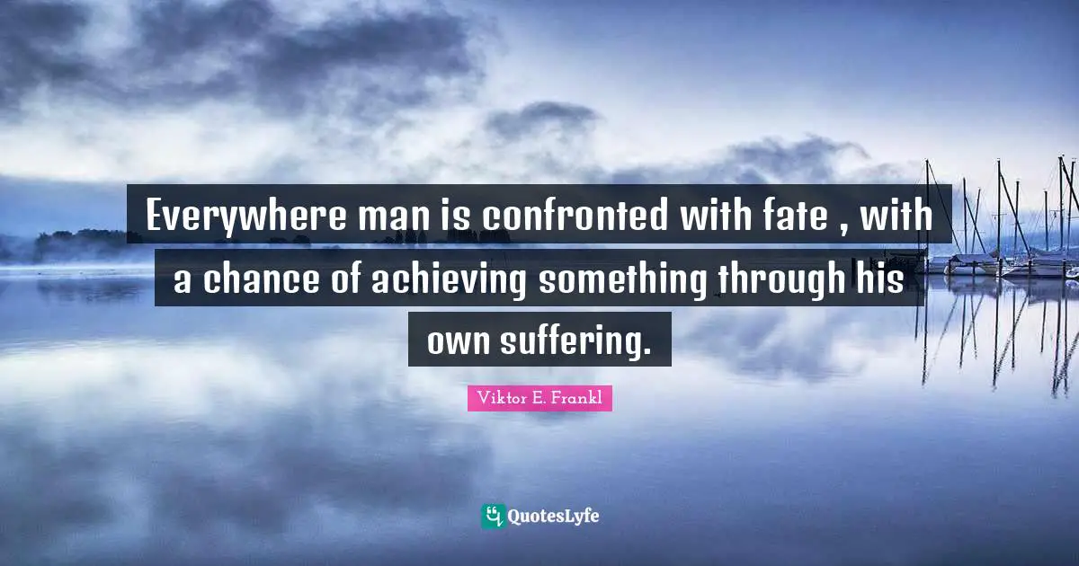 Everywhere man is confronted with fate , with a chance of achieving something through his own suffering.