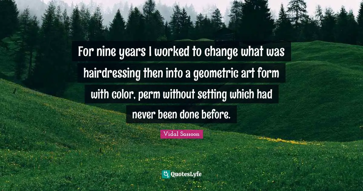 For nine years I worked to change what was hairdressing then into a geometric art form with color, perm without setting which had never been done before.