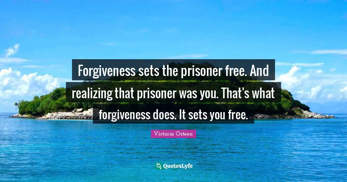Forgiveness sets the prisoner free. And realizing that prisoner was you. That's what forgiveness does. It sets you free.