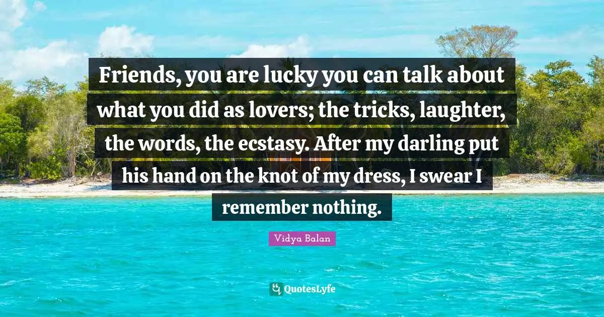 Lucky You Quotes: "Friends, you are lucky you can talk about what you did as lovers; the tricks, laughter, the words, the ecstasy. After my darling put his hand on the knot of my dress, I swear I remember nothing."
