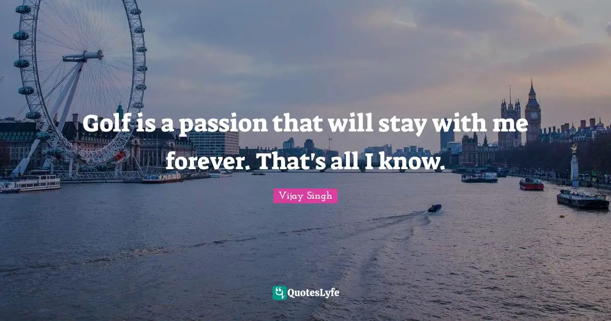 Golf is a passion that will stay with me forever. That's all I know.