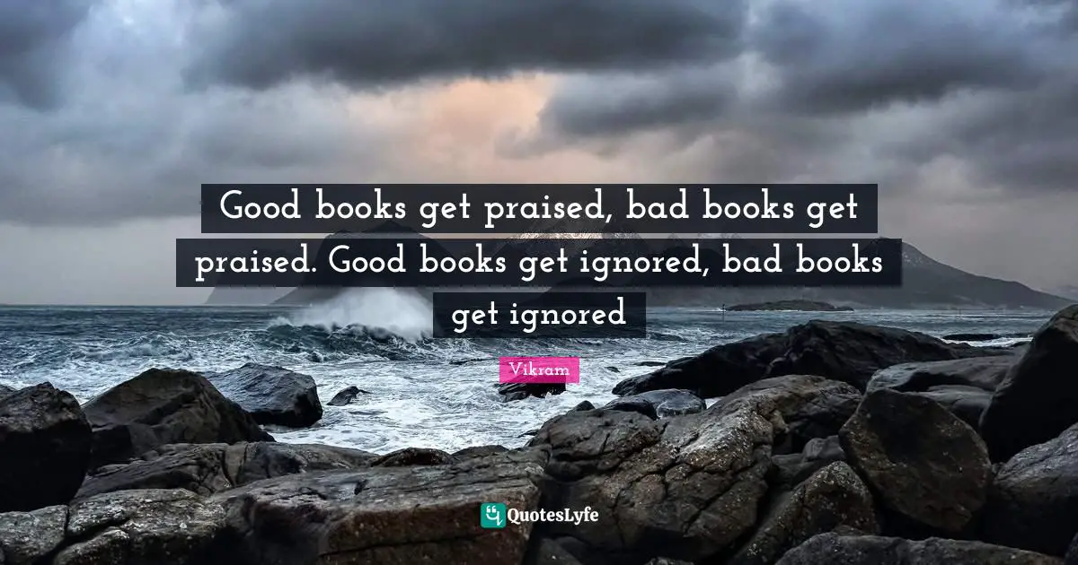 Good books get praised, bad books get praised. Good books get ignored, bad books get ignored