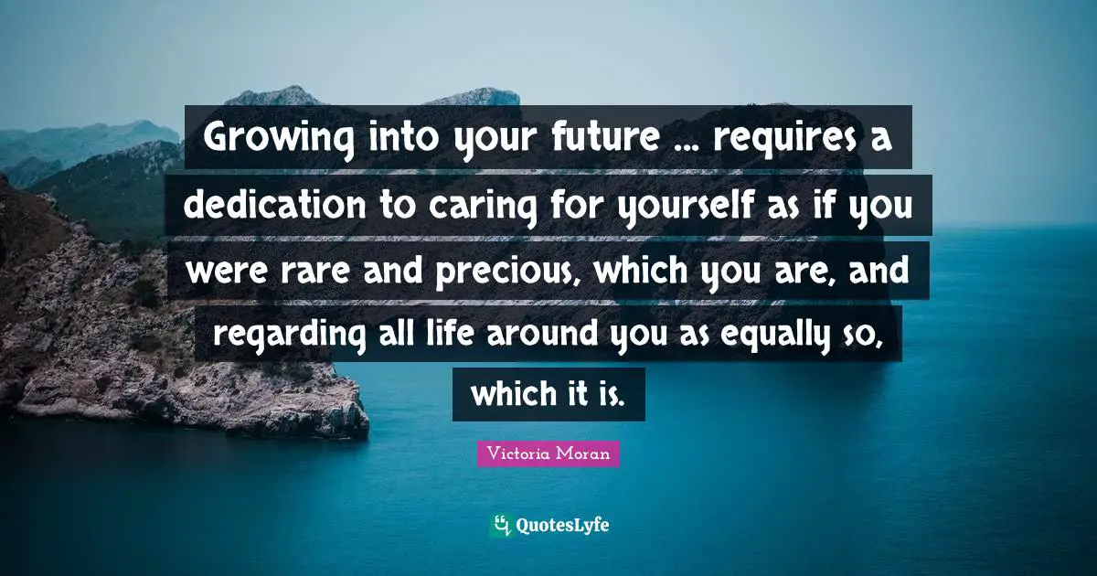 Growing into your future ... requires a dedication to caring for yourself as if you were rare and precious, which you are, and regarding all life around you as equally so, which it is.