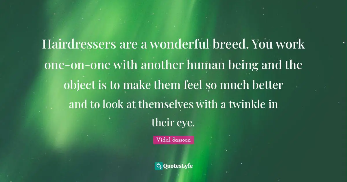 Hairdressers are a wonderful breed. You work one-on-one with another human being and the object is to make them feel so much better and to look at themselves with a twinkle in their eye.